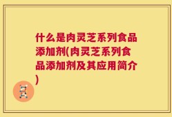 什么是肉灵芝系列食品添加剂(肉灵芝系列食品添加剂及其应用简介)