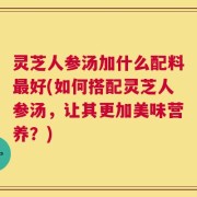 灵芝人参汤加什么配料最好(如何搭配灵芝人参汤，让其更加美味营养？)
