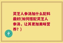 灵芝人参汤加什么配料最好(如何搭配灵芝人参汤，让其更加美味营养？)