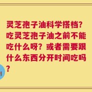 灵芝孢子油科学搭档？吃灵芝孢子油之前不能吃什么呀？或者需要跟什么东西分开时间吃吗？