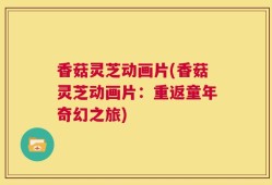 香菇灵芝动画片(香菇灵芝动画片：重返童年奇幻之旅)