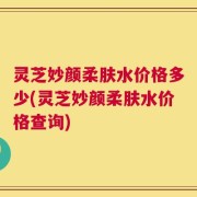 灵芝妙颜柔肤水价格多少(灵芝妙颜柔肤水价格查询)