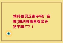 勃利县灵芝孢子粉厂在哪(勃利县哪里有灵芝孢子粉厂？)