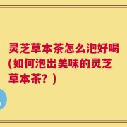灵芝草本茶怎么泡好喝(如何泡出美味的灵芝草本茶？)