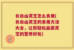 长白山灵芝怎么食用(长白山灵芝的食用方法大全，让你轻松品尝灵芝的营养好处)