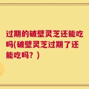 过期的破壁灵芝还能吃吗(破壁灵芝过期了还能吃吗？)