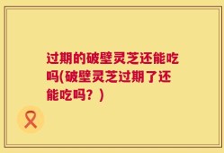 过期的破壁灵芝还能吃吗(破壁灵芝过期了还能吃吗？)