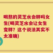 喝熬的灵芝水会胖吗女生(喝灵芝水会让女生变胖？这个说法其实不太准确)