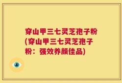 穿山甲三七灵芝孢子粉(穿山甲三七灵芝孢子粉：强效养颜佳品)