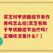 灵芝对甲状腺结节有作用吗怎么吃(灵芝有助于甲状腺结节治疗吗？正确吃法是什么？)