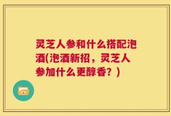 灵芝人参和什么搭配泡酒(泡酒新招，灵芝人参加什么更醇香？)