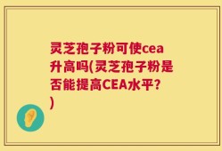 灵芝孢子粉可使cea升高吗(灵芝孢子粉是否能提高CEA水平？)