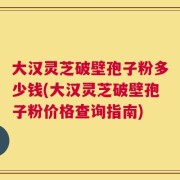 大汉灵芝破壁孢子粉多少钱(大汉灵芝破壁孢子粉价格查询指南)