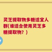 灵芝提取物多糖适宜人群(谁适合使用灵芝多糖提取物？)