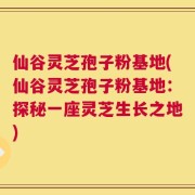仙谷灵芝孢子粉基地(仙谷灵芝孢子粉基地：探秘一座灵芝生长之地)