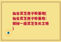 仙谷灵芝孢子粉基地(仙谷灵芝孢子粉基地：探秘一座灵芝生长之地)