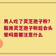 男人吃了灵芝孢子粉？服用灵芝孢子粉后会头晕吗需要注意什么