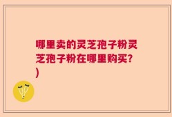 哪里卖的灵芝孢子粉灵芝孢子粉在哪里购买？)