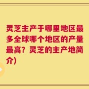灵芝主产于哪里地区最多全球哪个地区的产量最高？灵芝的主产地简介)