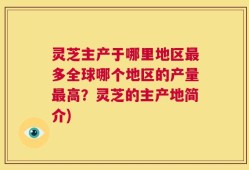灵芝主产于哪里地区最多全球哪个地区的产量最高？灵芝的主产地简介)