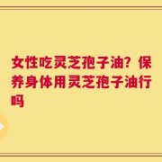 女性吃灵芝孢子油？保养身体用灵芝孢子油行吗