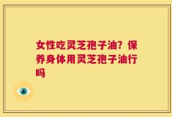 女性吃灵芝孢子油？保养身体用灵芝孢子油行吗