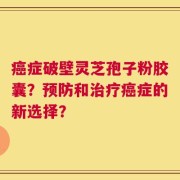 癌症破壁灵芝孢子粉胶囊？预防和治疗癌症的新选择？