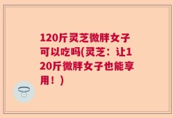 120斤灵芝微胖女子可以吃吗(灵芝：让120斤微胖女子也能享用！)