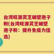 台湾旺源灵芝破壁孢子粉(台湾旺源灵芝破壁孢子粉：提升免疫力佳选)