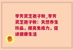 李芳灵芝孢子粉_李芳灵芝孢子粉：天然养生珍品，提高免疫力，促进健康生活