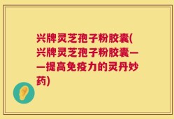 兴牌灵芝孢子粉胶囊(兴牌灵芝孢子粉胶囊——提高免疫力的灵丹妙药)