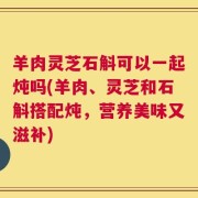 羊肉灵芝石斛可以一起炖吗(羊肉、灵芝和石斛搭配炖，营养美味又滋补)
