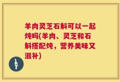 羊肉灵芝石斛可以一起炖吗(羊肉、灵芝和石斛搭配炖，营养美味又滋补)
