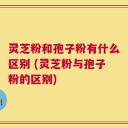 灵芝粉和孢子粉有什么区别 (灵芝粉与孢子粉的区别)