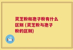 灵芝粉和孢子粉有什么区别 (灵芝粉与孢子粉的区别)