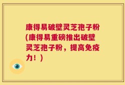 康得易破壁灵芝孢子粉(康得易重磅推出破壁灵芝孢子粉，提高免疫力！)