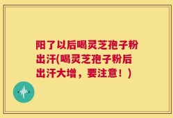 阳了以后喝灵芝孢子粉出汗(喝灵芝孢子粉后出汗大增，要注意！)