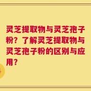灵芝提取物与灵芝孢子粉？了解灵芝提取物与灵芝孢子粉的区别与应用？