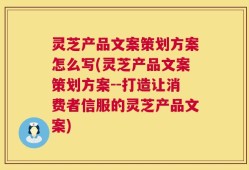 灵芝产品文案策划方案怎么写(灵芝产品文案策划方案--打造让消费者信服的灵芝产品文案)