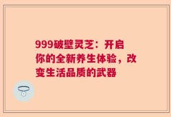 999破壁灵芝：开启你的全新养生体验，改变生活品质的武器