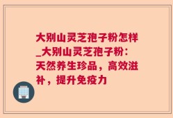 大别山灵芝孢子粉怎样_大别山灵芝孢子粉：天然养生珍品，高效滋补，提升免疫力