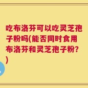 吃布洛芬可以吃灵芝孢子粉吗(能否同时食用布洛芬和灵芝孢子粉？)