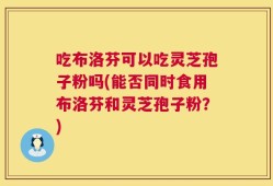 吃布洛芬可以吃灵芝孢子粉吗(能否同时食用布洛芬和灵芝孢子粉？)
