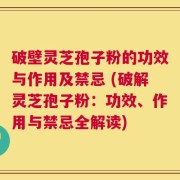 破壁灵芝孢子粉的功效与作用及禁忌 (破解灵芝孢子粉：功效、作用与禁忌全解读)