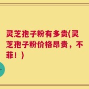 灵芝孢子粉有多贵(灵芝孢子粉价格昂贵，不菲！)