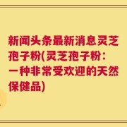 新闻头条最新消息灵芝孢子粉(灵芝孢子粉：一种非常受欢迎的天然保健品)