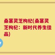 桑葚灵芝枸杞(桑葚灵芝枸杞：新时代养生佳品)