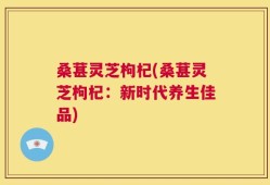 桑葚灵芝枸杞(桑葚灵芝枸杞：新时代养生佳品)