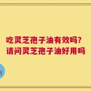 吃灵芝孢子油有效吗？请问灵芝孢子油好用吗