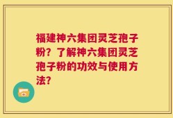 福建神六集团灵芝孢子粉？了解神六集团灵芝孢子粉的功效与使用方法？